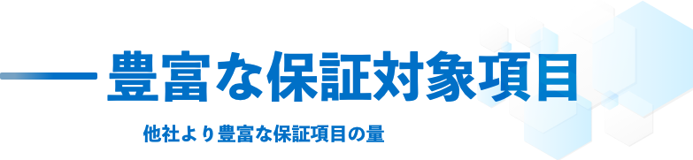 豊富な保証対象項目 他社より豊富な保証項目の量